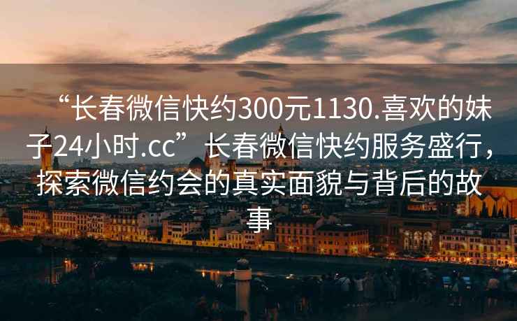 “長春微信快約300元1130.喜歡的妹子24小時.cc”長春微信快約服務(wù)盛行，探索微信約會的真實(shí)面貌與背后的故事