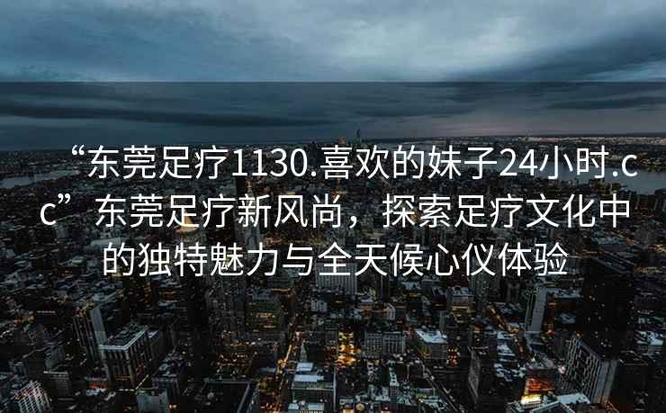 “東莞足療1130.喜歡的妹子24小時.cc”東莞足療新風尚，探索足療文化中的獨特魅力與全天候心儀體驗