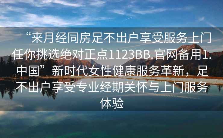 “來月經(jīng)同房足不出戶享受服務上門任你挑選絕對正點1123BB.官網(wǎng)備用1.中國”新時代女性健康服務革新，足不出戶享受專業(yè)經(jīng)期關懷與上門服務體驗
