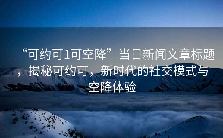 “可約可1可空降”當(dāng)日新聞文章標(biāo)題，揭秘可約可，新時(shí)代的社交模式與空降體驗(yàn)