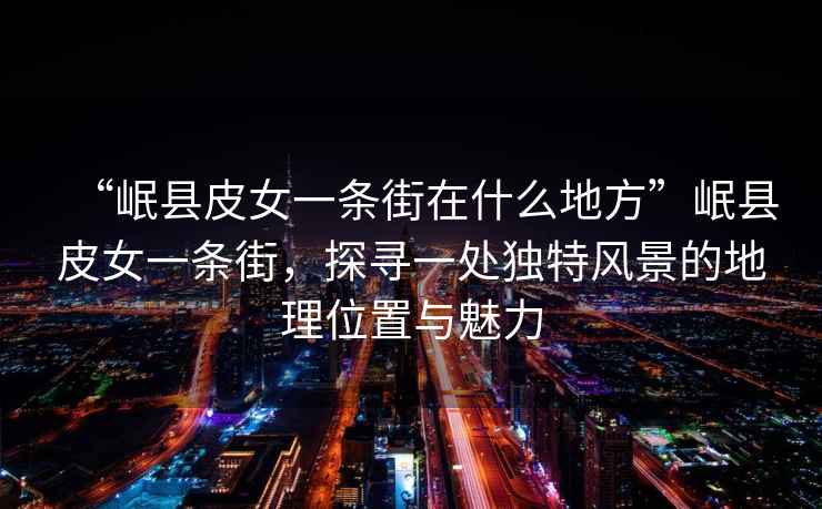“岷縣皮女一條街在什么地方”岷縣皮女一條街，探尋一處獨特風景的地理位置與魅力