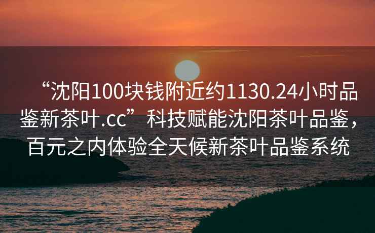 “沈陽100塊錢附近約1130.24小時(shí)品鑒新茶葉.cc”科技賦能沈陽茶葉品鑒，百元之內(nèi)體驗(yàn)全天候新茶葉品鑒系統(tǒng)