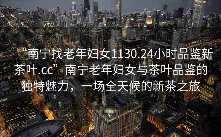 “南寧找老年婦女1130.24小時(shí)品鑒新茶葉.cc”南寧老年婦女與茶葉品鑒的獨(dú)特魅力，一場全天候的新茶之旅