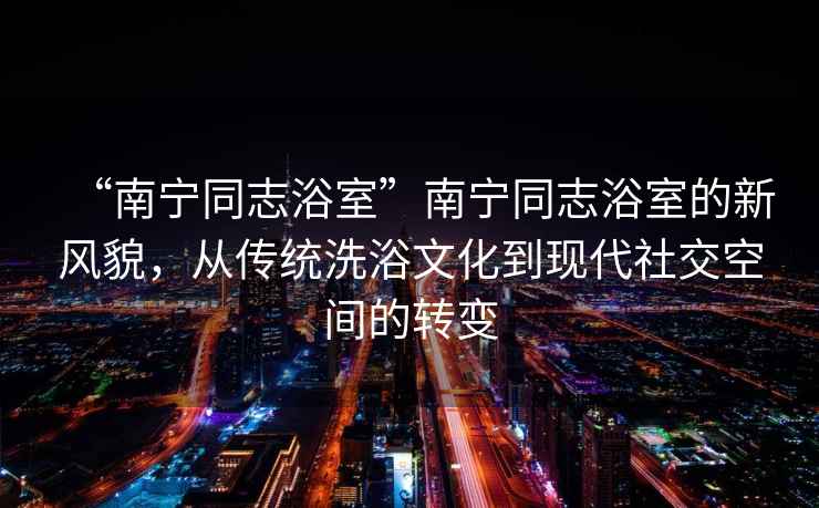 “南寧同志浴室”南寧同志浴室的新風(fēng)貌，從傳統(tǒng)洗浴文化到現(xiàn)代社交空間的轉(zhuǎn)變