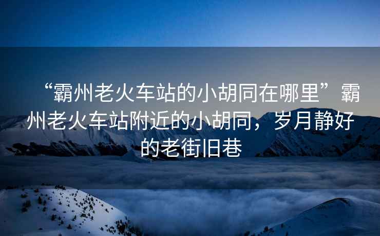 “霸州老火車站的小胡同在哪里”霸州老火車站附近的小胡同，歲月靜好的老街舊巷