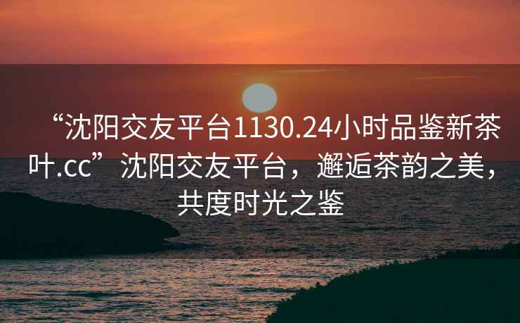 “沈陽(yáng)交友平臺(tái)1130.24小時(shí)品鑒新茶葉.cc”沈陽(yáng)交友平臺(tái)，邂逅茶韻之美，共度時(shí)光之鑒