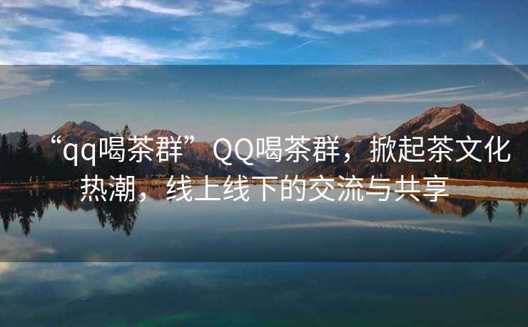 “qq喝茶群”QQ喝茶群，掀起茶文化熱潮，線上線下的交流與共享