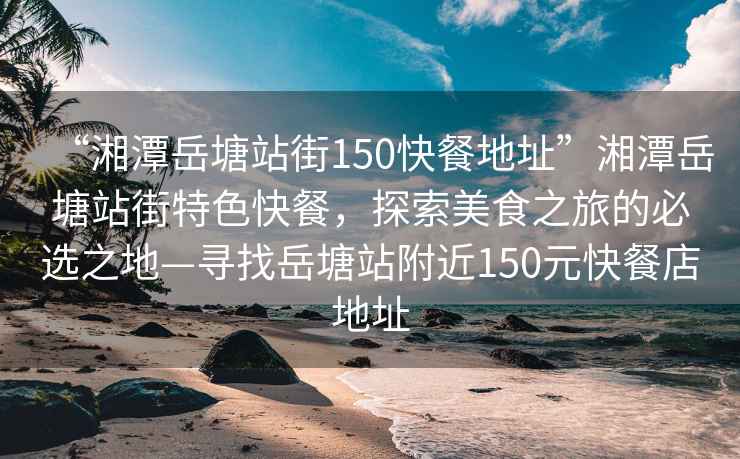 “湘潭岳塘站街150快餐地址”湘潭岳塘站街特色快餐，探索美食之旅的必選之地—尋找岳塘站附近150元快餐店地址