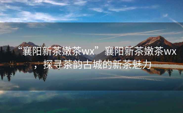 “襄陽新茶嫩茶wx”襄陽新茶嫩茶wx，探尋茶韻古城的新茶魅力