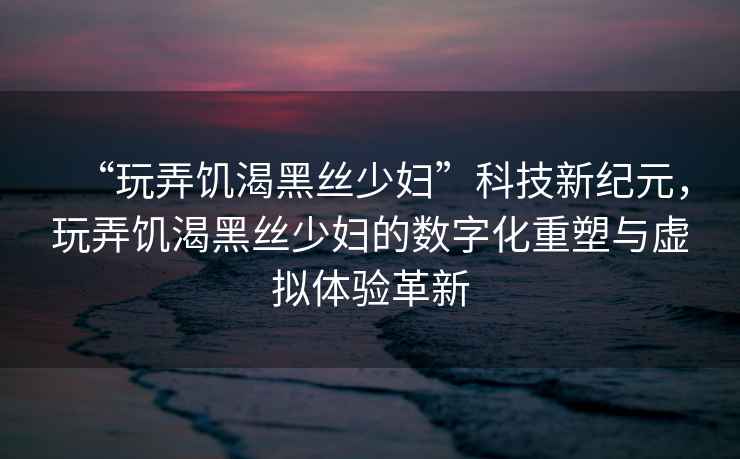 “玩弄饑渴黑絲少婦”科技新紀(jì)元，玩弄饑渴黑絲少婦的數(shù)字化重塑與虛擬體驗(yàn)革新