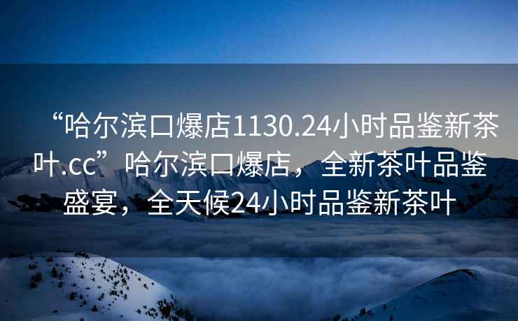 “哈爾濱口爆店1130.24小時品鑒新茶葉.cc”哈爾濱口爆店，全新茶葉品鑒盛宴，全天候24小時品鑒新茶葉