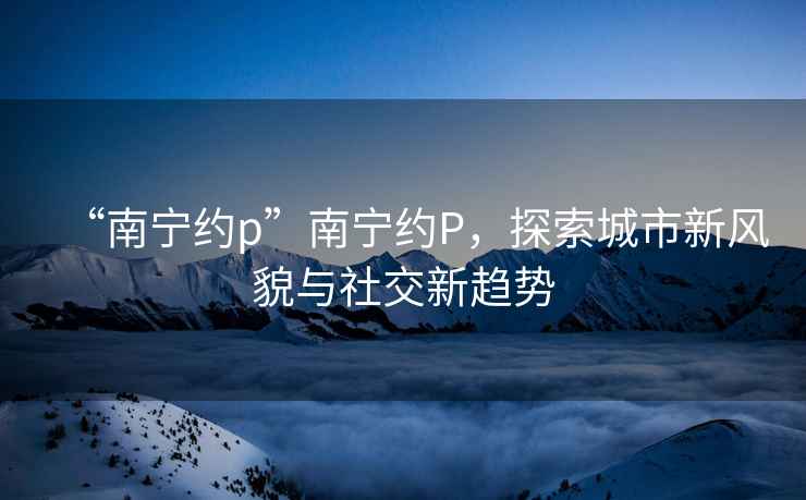 “南寧約p”南寧約P，探索城市新風(fēng)貌與社交新趨勢