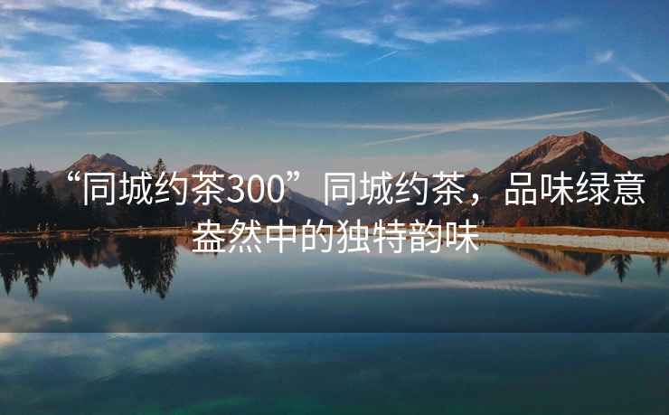 “同城約茶300”同城約茶，品味綠意盎然中的獨特韻味