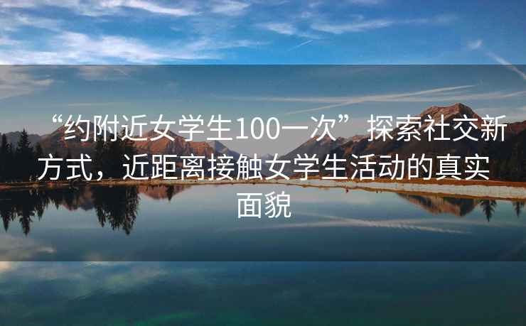 “約附近女學(xué)生100一次”探索社交新方式，近距離接觸女學(xué)生活動(dòng)的真實(shí)面貌
