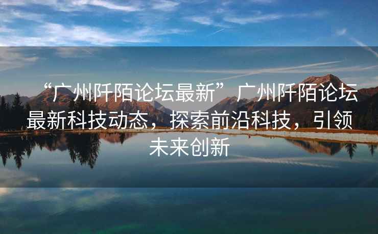 “廣州阡陌論壇最新”廣州阡陌論壇最新科技動(dòng)態(tài)，探索前沿科技，引領(lǐng)未來(lái)創(chuàng)新