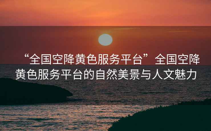 “全國空降黃色服務(wù)平臺(tái)”全國空降黃色服務(wù)平臺(tái)的自然美景與人文魅力