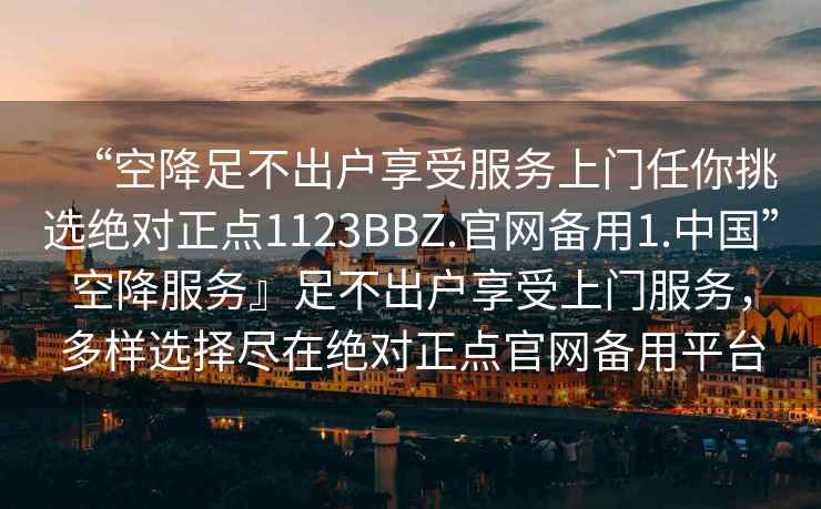 “空降足不出戶享受服務上門任你挑選絕對正點1123BBZ.官網備用1.中國”空降服務』足不出戶享受上門服務，多樣選擇盡在絕對正點官網備用平臺