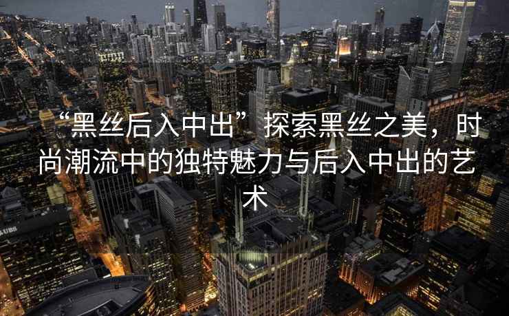 “黑絲后入中出”探索黑絲之美，時尚潮流中的獨特魅力與后入中出的藝術(shù)