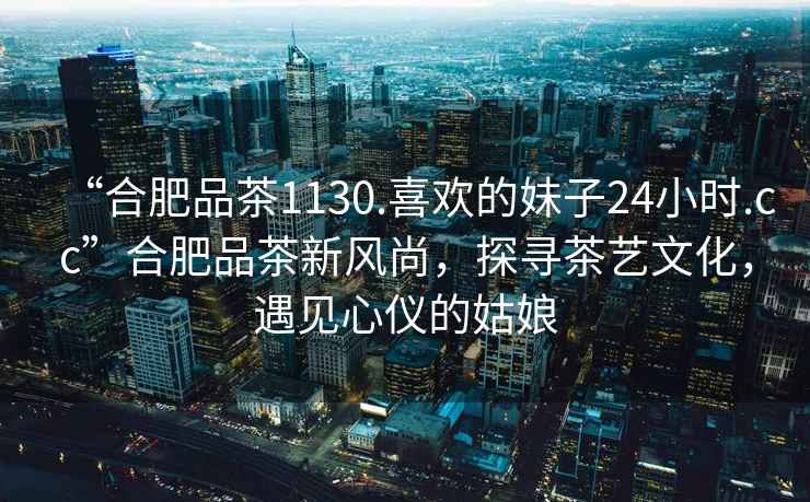 “合肥品茶1130.喜歡的妹子24小時.cc”合肥品茶新風(fēng)尚，探尋茶藝文化，遇見心儀的姑娘