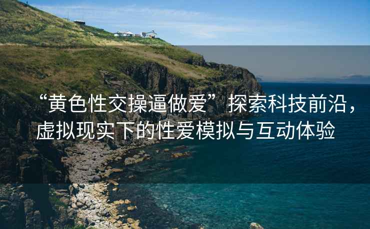 “黃色性交操逼做愛”探索科技前沿，虛擬現(xiàn)實下的性愛模擬與互動體驗