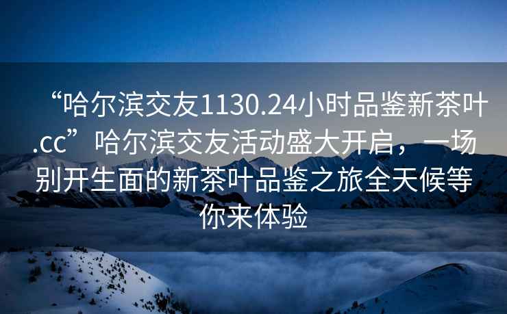 “哈爾濱交友1130.24小時(shí)品鑒新茶葉.cc”哈爾濱交友活動(dòng)盛大開啟，一場(chǎng)別開生面的新茶葉品鑒之旅全天候等你來體驗(yàn)