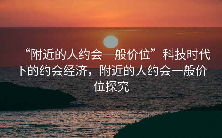 “附近的人約會一般價位”科技時代下的約會經(jīng)濟，附近的人約會一般價位探究