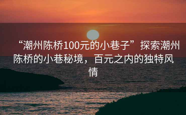 “潮州陳橋100元的小巷子”探索潮州陳橋的小巷秘境，百元之內(nèi)的獨特風情