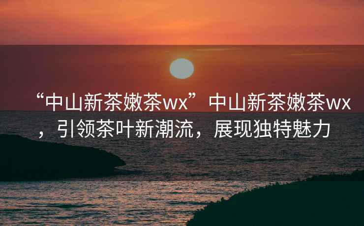“中山新茶嫩茶wx”中山新茶嫩茶wx，引領(lǐng)茶葉新潮流，展現(xiàn)獨(dú)特魅力