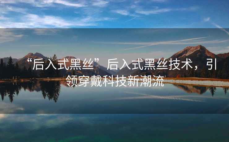 “后入式黑絲”后入式黑絲技術(shù)，引領(lǐng)穿戴科技新潮流