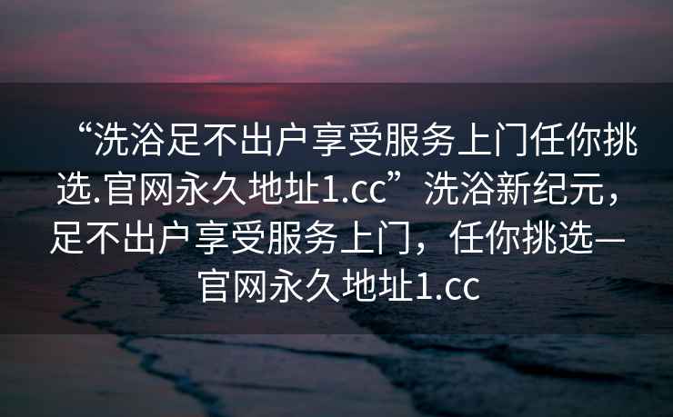 “洗浴足不出戶享受服務(wù)上門任你挑選.官網(wǎng)永久地址1.cc”洗浴新紀(jì)元，足不出戶享受服務(wù)上門，任你挑選—官網(wǎng)永久地址1.cc
