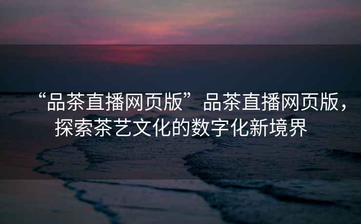 “品茶直播網(wǎng)頁版”品茶直播網(wǎng)頁版，探索茶藝文化的數(shù)字化新境界