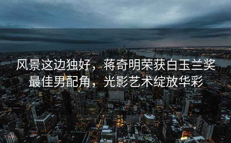 風(fēng)景這邊獨(dú)好，蔣奇明榮獲白玉蘭獎(jiǎng)最佳男配角，光影藝術(shù)綻放華彩