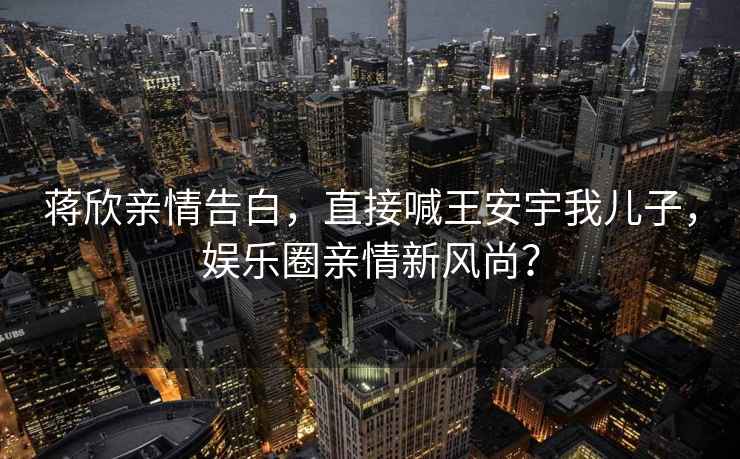 蔣欣親情告白，直接喊王安宇我兒子，娛樂圈親情新風(fēng)尚？