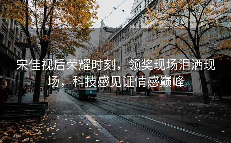 宋佳視后榮耀時(shí)刻，領(lǐng)獎(jiǎng)現(xiàn)場(chǎng)淚灑現(xiàn)場(chǎng)，科技感見(jiàn)證情感巔峰