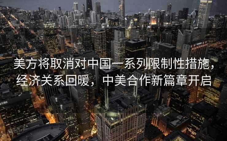 美方將取消對(duì)中國(guó)一系列限制性措施，經(jīng)濟(jì)關(guān)系回暖，中美合作新篇章開(kāi)啟