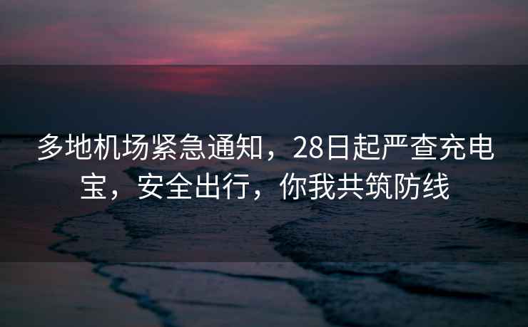 多地機場緊急通知，28日起嚴查充電寶，安全出行，你我共筑防線