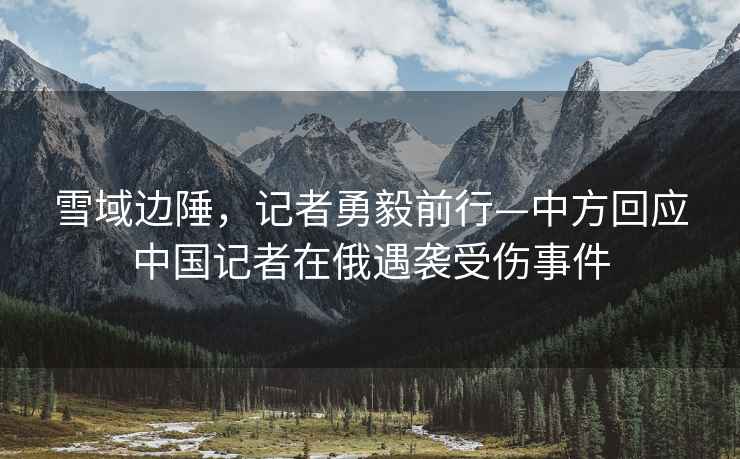 雪域邊陲，記者勇毅前行—中方回應(yīng)中國記者在俄遇襲受傷事件