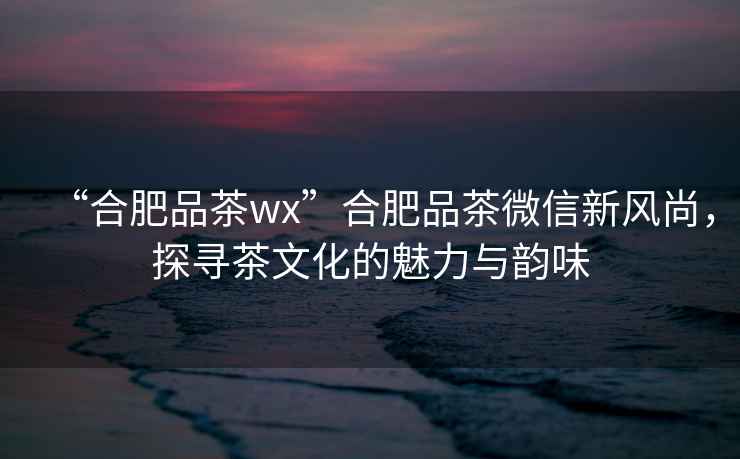 “合肥品茶wx”合肥品茶微信新風尚，探尋茶文化的魅力與韻味