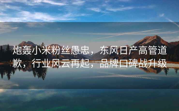 炮轟小米粉絲愚忠，東風(fēng)日產(chǎn)高管道歉，行業(yè)風(fēng)云再起，品牌口碑戰(zhàn)升級(jí)