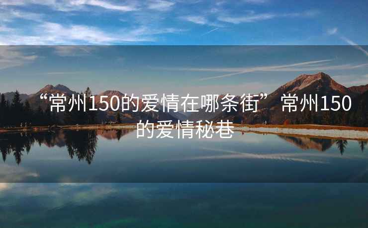 “常州150的愛(ài)情在哪條街”常州150的愛(ài)情秘巷