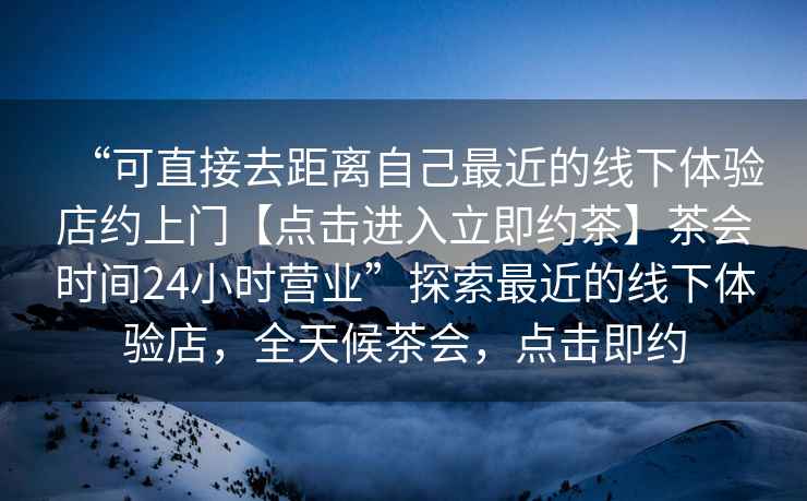 “可直接去距離自己最近的線下體驗(yàn)店約上門【點(diǎn)擊進(jìn)入立即約茶】茶會(huì)時(shí)間24小時(shí)營(yíng)業(yè)”探索最近的線下體驗(yàn)店，全天候茶會(huì)，點(diǎn)擊即約