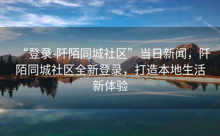 “登錄-阡陌同城社區(qū)”當(dāng)日新聞，阡陌同城社區(qū)全新登錄，打造本地生活新體驗(yàn)