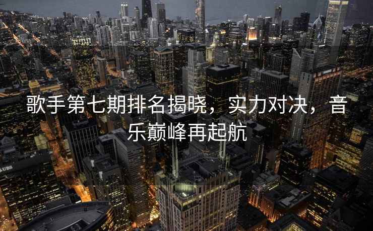 歌手第七期排名揭曉，實力對決，音樂巔峰再起航
