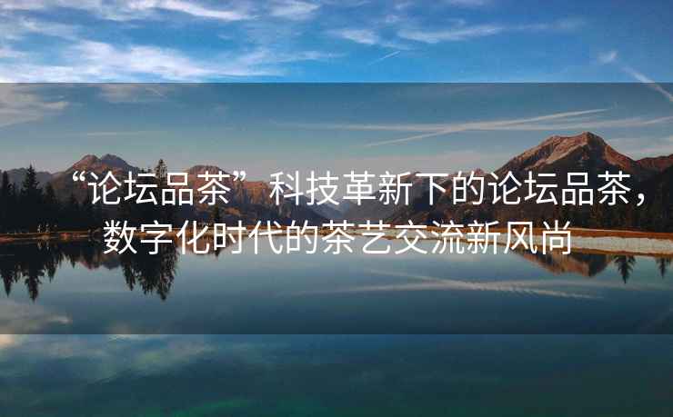 “論壇品茶”科技革新下的論壇品茶，數(shù)字化時代的茶藝交流新風(fēng)尚
