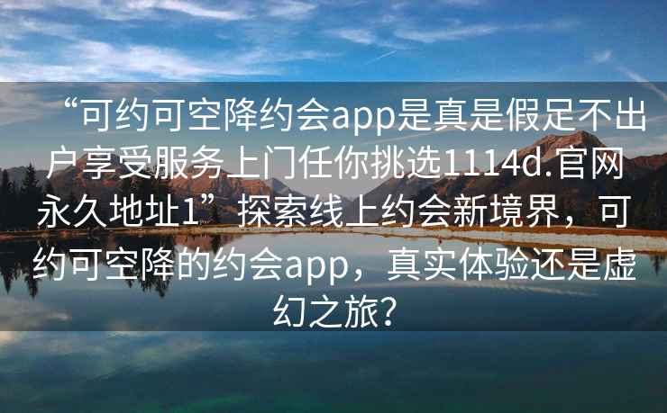 “可約可空降約會app是真是假足不出戶享受服務(wù)上門任你挑選1114d.官網(wǎng)永久地址1”探索線上約會新境界，可約可空降的約會app，真實(shí)體驗(yàn)還是虛幻之旅？
