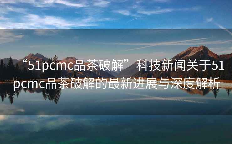 “51pcmc品茶破解”科技新聞關(guān)于51pcmc品茶破解的最新進(jìn)展與深度解析