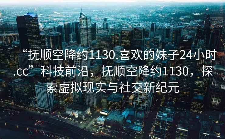 “撫順空降約1130.喜歡的妹子24小時(shí).cc”科技前沿，撫順空降約1130，探索虛擬現(xiàn)實(shí)與社交新紀(jì)元