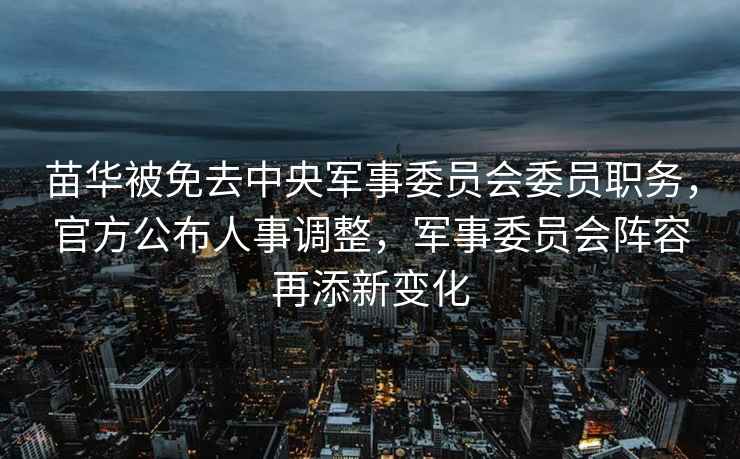 苗華被免去中央軍事委員會委員職務(wù)，官方公布人事調(diào)整，軍事委員會陣容再添新變化