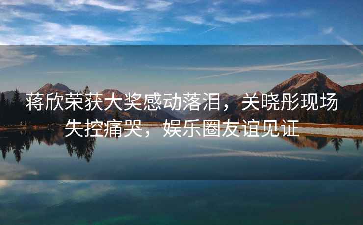 蔣欣榮獲大獎感動落淚，關曉彤現(xiàn)場失控痛哭，娛樂圈友誼見證