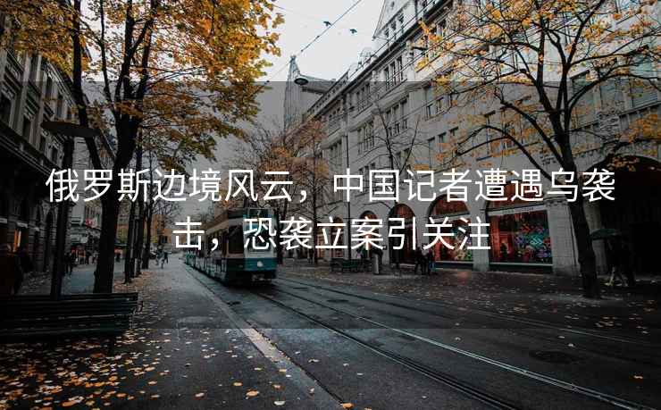 俄羅斯邊境風(fēng)云，中國記者遭遇烏襲擊，恐襲立案引關(guān)注